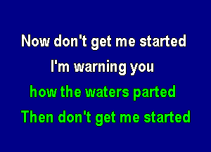 Now don't get me started
I'm warning you

how the waters parted

Then don't get me started