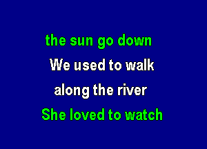 the sun go down
We used to walk

along the river

She loved to watch