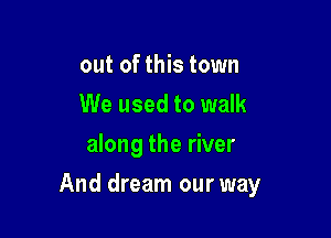 out of this town
We used to walk
along the river

And dream our way