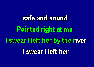 safe and sound
Pointed right at me

I swear I left her by the river

I swear I left her