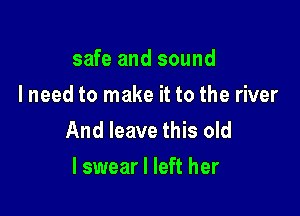 safe and sound
I need to make it to the river

And leave this old
I swear I left her