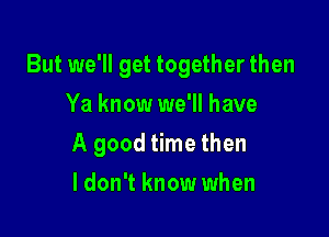 But we'll get together then
Ya know we'll have

A good time then

ldon't know when