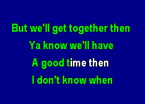 But we'll get together then
Ya know we'll have

A good time then

ldon't know when