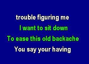 trouble figuring me
lwant to sit down
To ease this old backache

You say your having