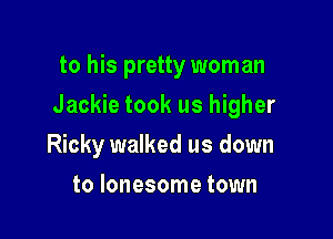 to his pretty woman

Jackie took us higher

Ricky walked us down
to lonesome town