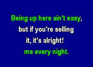 Being up here ain't easy,
but if you're selling

it, it's alright!

me every night.