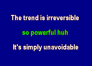 The trend is irreversible

so powerful huh

It's simply unavoidable