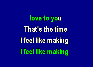 love to you
That's the time
lfeel like making

lfeel like making