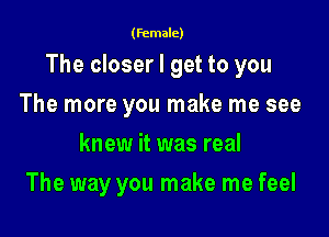 (female)

The closer I get to you

The more you make me see
knew it was real
The way you make me feel