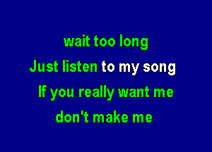 wait too long

Just listen to my song

If you really want me
don't make me