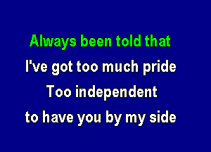 Always been told that

I've got too much pride

Too independent
to have you by my side