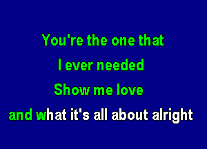 You're the one that
leverneeded
Show me love

and what it's all about alright