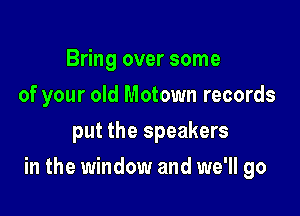 Bring over some
of your old Motown records
put the speakers

in the window and we'll go