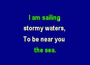 I am sailing
stormy waters,

To be near you

the sea.