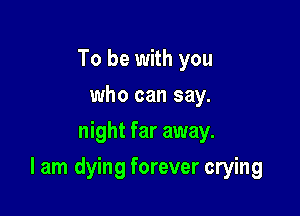 To be with you
who can say.
night far away.

I am dying forever crying
