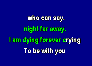 who can say.
night far away.

I am dying forever crying

To be with you