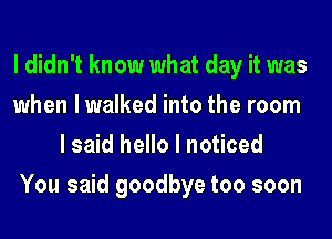 I didn't know what day it was

when lwalked into the room
I said hello I noticed

You said goodbye too soon