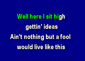 Well here I sit high
gettin' ideas

Ain't nothing but a fool

would live like this