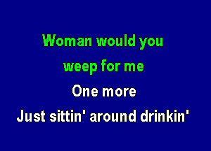 Woman would you

weep for me
One more
Just sittin' around drinkin'