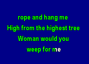 rope and hang me
High from the highest tree

Woman would you

weep for me
