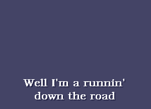 Well I'm a runnjn'
down the road