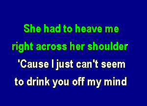 She had to heave me
right across her shoulder
'Cause ljust can't seem

to drink you off my mind