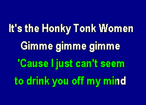 It's the Honky Tonk Women
Gimme gimme gimme
'Cause Ijust can't seem

to drink you off my mind