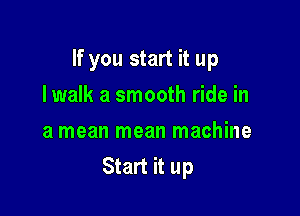 If you start it up

Iwalk a smooth ride in
a mean mean machine
Start it up