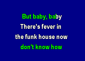 But baby, baby
There's fever in

the funk house now

don't know how