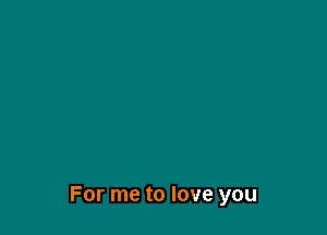 For me to love you