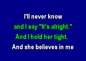 I'll never know
and I say It's alright.

And I hold her tight.
And she believes in me