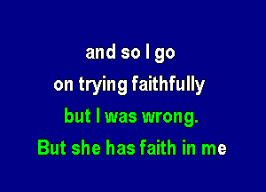 and so I go
on trying faithfully

but I was wrong.

But she has faith in me