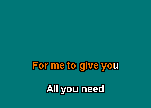 For me to give you

All you need