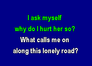 I ask myself
why do I hurt her so?
What calls me on

along this lonely road?