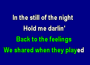 In the still of the night
Hold me darlin'
Back to the feelings

We shared when they played