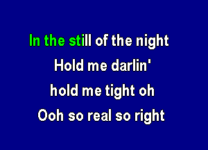 In the still of the night
Hold me darlin'
hold me tight oh

Ooh so real so right