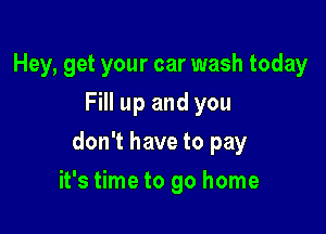 Hey, get your car wash today
Fill up and you

don't have to pay

it's time to go home