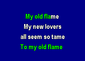 My old flame
My new lovers
all seem so tame

To my old flame