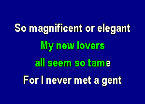 So magnificent or elegant
My new lovers
all seem so tame

For I never met a gent