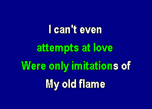 I can't even
attempts at love

Were only imitations of

My old flame