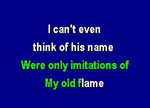 I can't even
think of his name

Were only imitations of

My old flame