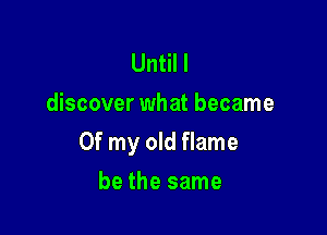 Until I
discover what became

Of my old flame

be the same