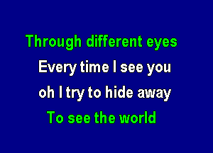 Through different eyes
Every time I see you

oh ltry to hide away

To see the world