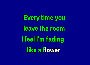 Every time you
leave the room

lfeel I'm fading

like a flower