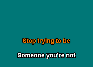 Stop trying to be

Someone you're not