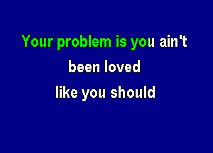 Your problem is you ain't

beenloved
like you should