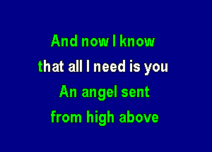 And nowlknow

that all I need is you

An angel sent
from high above