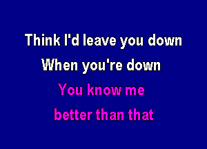 Think I'd leave you down

When you're down