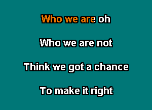 Who we are oh
Who we are not

Think we got a chance

To make it right
