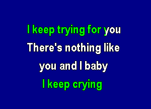 lkeep trying for you
There's nothing like
you and l baby

I keep crying